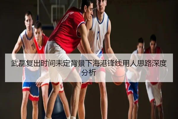 武磊复出时间未定背景下海港锋线用人思路深度分析