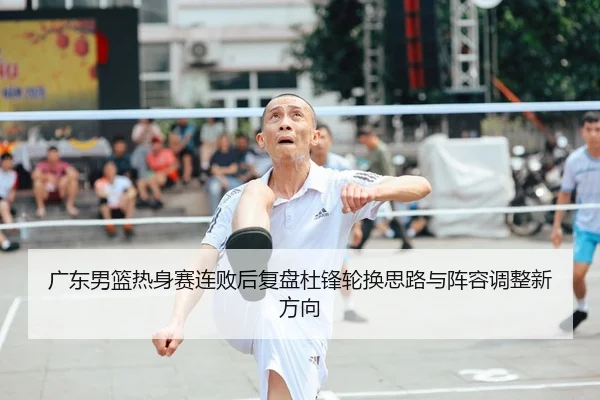 广东男篮热身赛连败后复盘杜锋轮换思路与阵容调整新方向