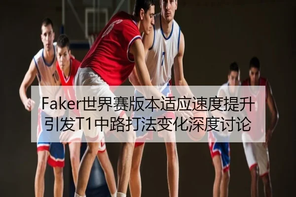 Faker世界赛版本适应速度提升引发T1中路打法变化深度讨论
