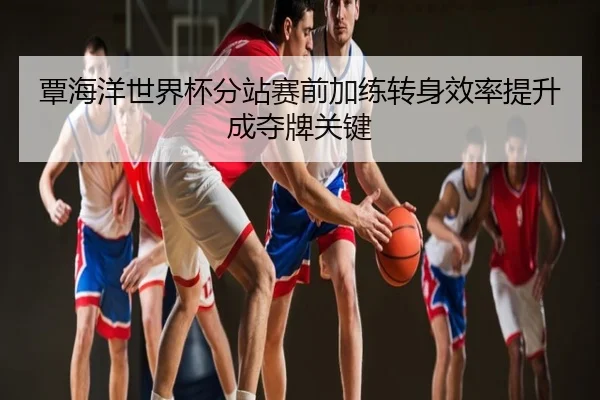 覃海洋世界杯分站赛前加练转身效率提升成夺牌关键